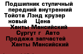 Подшипник ступичный, передний внутренний Тойота Лэнд крузер 100, новый. › Цена ­ 1 500 - Ханты-Мансийский, Сургут г. Авто » Продажа запчастей   . Ханты-Мансийский